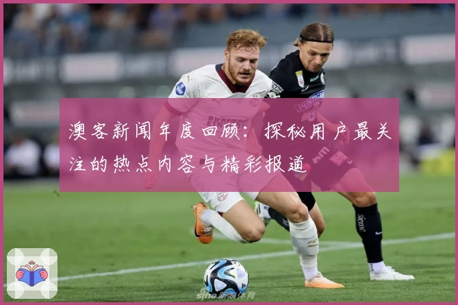 澳客新闻年度回顾:探秘用户最关注的热点内容与精彩报道