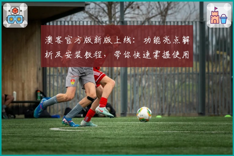 澳客官方版新版上线:功能亮点解析及安装教程,带你快速掌握使用方法