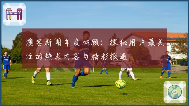 澳客新闻年度回顾:探秘用户最关注的热点内容与精彩报道