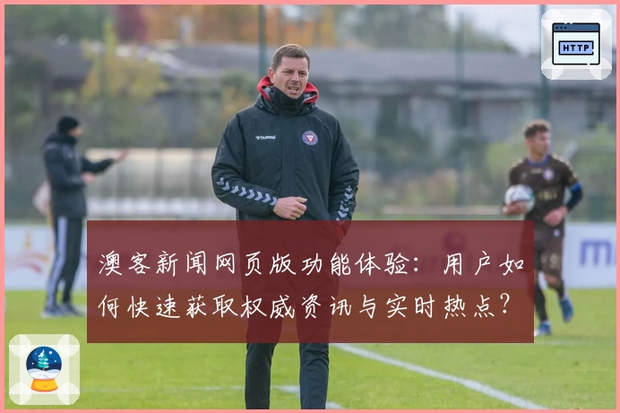 澳客新闻网页版功能体验:用户如何快速获取权威资讯与实时热点?