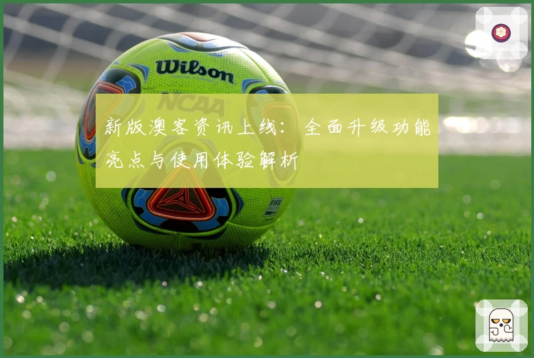 新版澳客资讯上线:全面升级功能亮点与使用体验解析