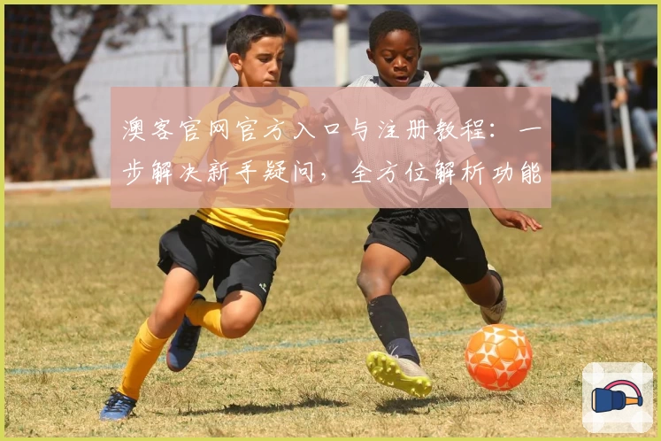澳客官网官方入口与注册教程：一步解决新手疑问，全方位解析功能亮点