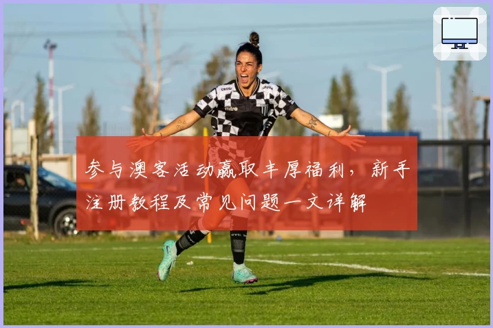 参与澳客活动赢取丰厚福利，新手注册教程及常见问题一文详解