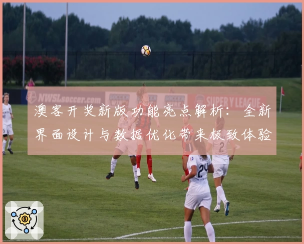 澳客开奖新版功能亮点解析：全新界面设计与数据优化带来极致体验