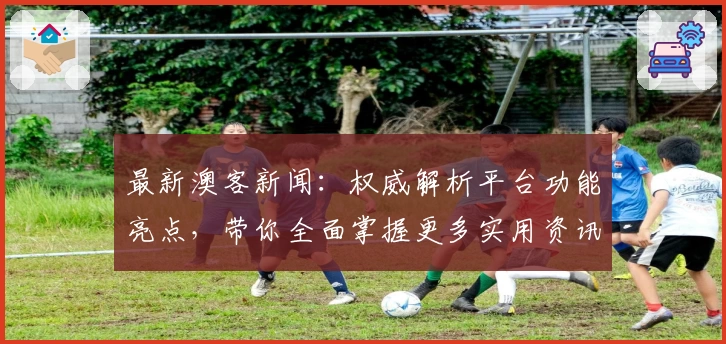 最新澳客新闻：权威解析平台功能亮点，带你全面掌握更多实用资讯