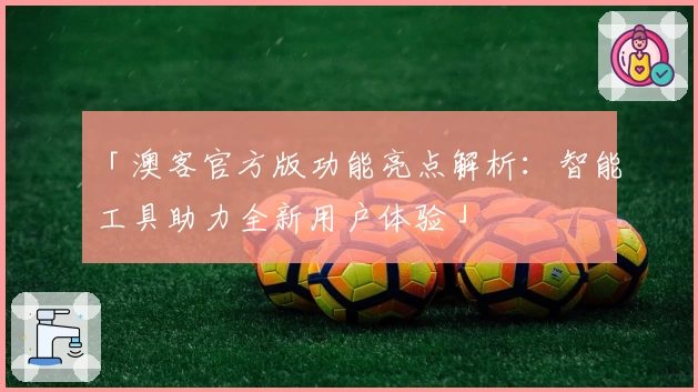 「澳客官方版功能亮点解析：智能工具助力全新用户体验」