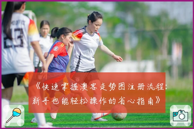 《快速掌握澳客走势图注册流程:新手也能轻松操作的省心指南》