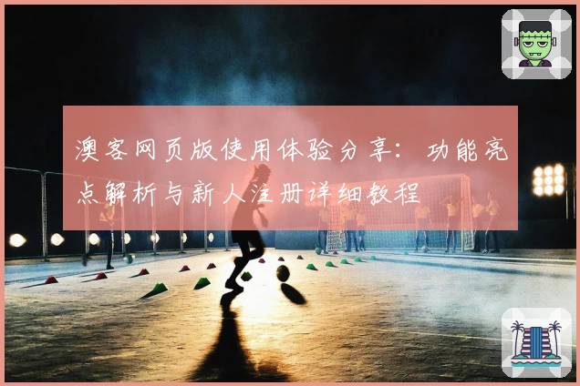 澳客网页版使用体验分享：功能亮点解析与新人注册详细教程