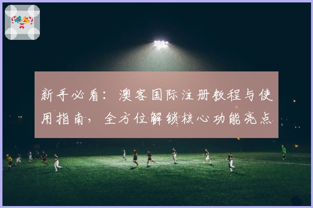 新手必看：澳客国际注册教程与使用指南，全方位解锁核心功能亮点