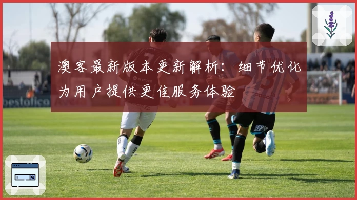 澳客最新版本更新解析:细节优化为用户提供更佳服务体验