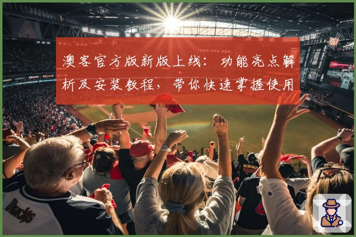 澳客官方版新版上线:功能亮点解析及安装教程,带你快速掌握使用方法