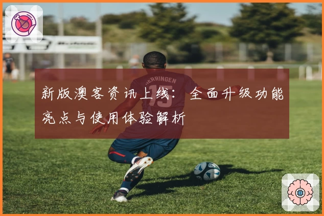 新版澳客资讯上线:全面升级功能亮点与使用体验解析