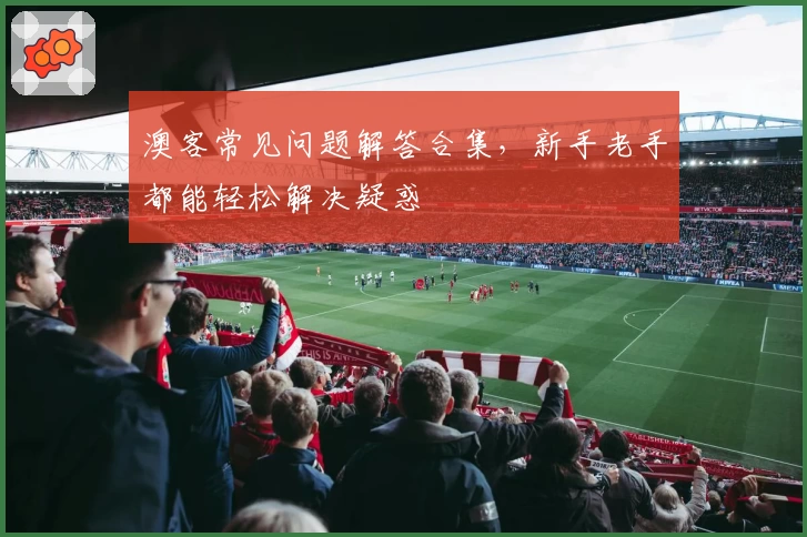 澳客常见问题解答合集,新手老手都能轻松解决疑惑