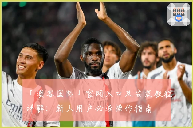 「澳客国际」官网入口及安装教程详解：新人用户必读操作指南