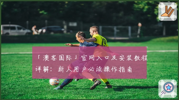 「澳客国际」官网入口及安装教程详解：新人用户必读操作指南