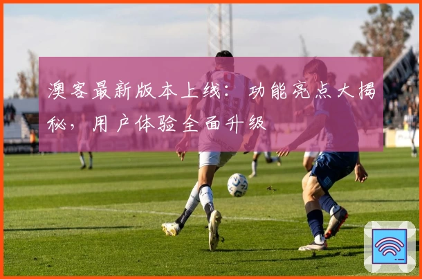 澳客最新版本上线：功能亮点大揭秘，用户体验全面升级