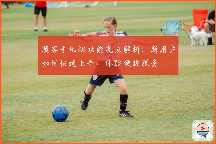 澳客手机端功能亮点解析：新用户如何快速上手，体验便捷服务