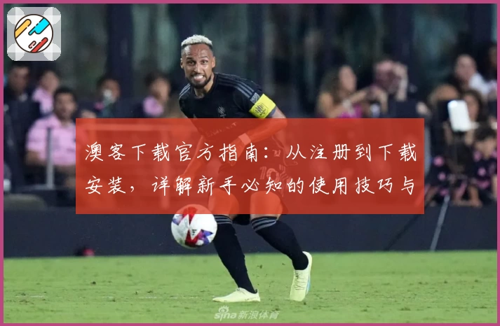澳客下载官方指南：从注册到下载安装，详解新手必知的使用技巧与体验奠基