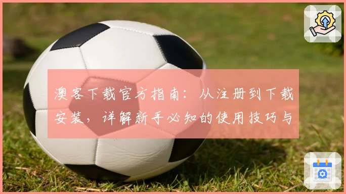 澳客下载官方指南：从注册到下载安装，详解新手必知的使用技巧与体验奠基