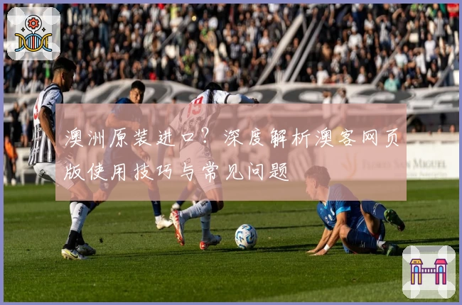 澳洲原装进口？深度解析澳客网页版使用技巧与常见问题