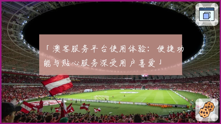 「澳客服务平台使用体验：便捷功能与贴心服务深受用户喜爱」
