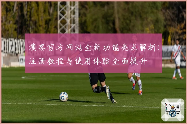 澳客官方网站全新功能亮点解析：注册教程与使用体验全面提升