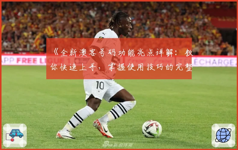 《全新澳客号码功能亮点详解：教你快速上手，掌握使用技巧的完整指南》
