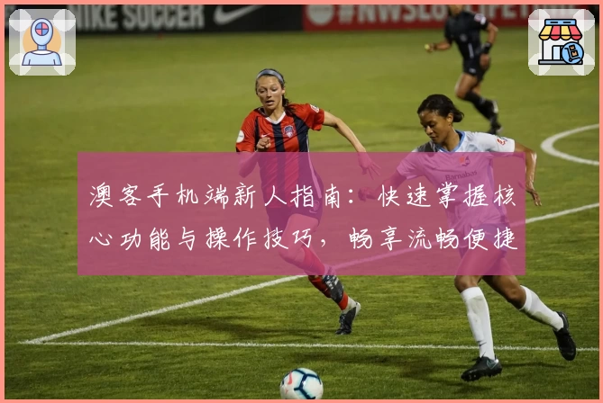 澳客手机端新人指南:快速掌握核心功能与操作技巧,畅享流畅便捷体验