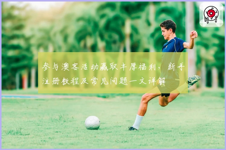 参与澳客活动赢取丰厚福利，新手注册教程及常见问题一文详解