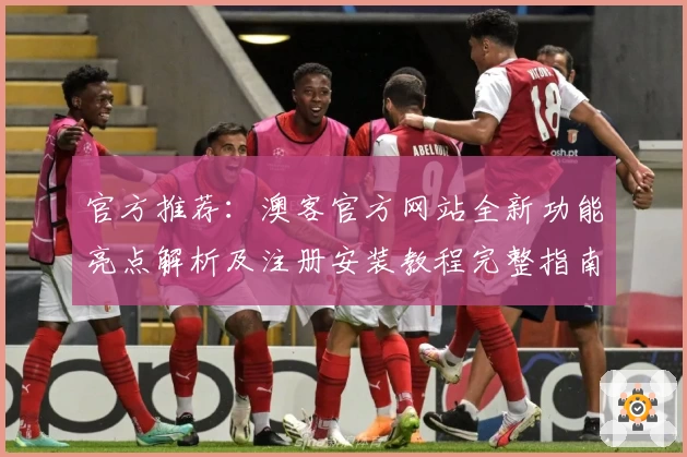 官方推荐:澳客官方网站全新功能亮点解析及注册安装教程完整指南