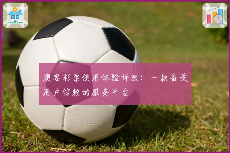 澳客彩票使用体验评测：一款备受用户信赖的服务平台