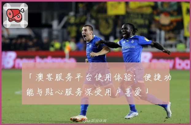「澳客服务平台使用体验：便捷功能与贴心服务深受用户喜爱」