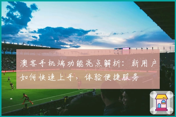 澳客手机端功能亮点解析：新用户如何快速上手，体验便捷服务