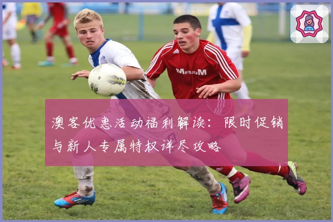 澳客优惠活动福利解读:限时促销与新人专属特权详尽攻略